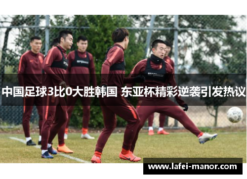 中国足球3比0大胜韩国 东亚杯精彩逆袭引发热议