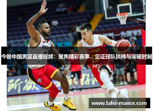 今晚中国男篮直播视频：聚焦精彩赛事，见证球队拼搏与突破时刻