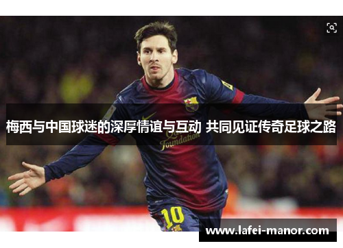 梅西与中国球迷的深厚情谊与互动 共同见证传奇足球之路