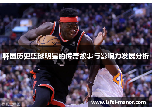 韩国历史篮球明星的传奇故事与影响力发展分析